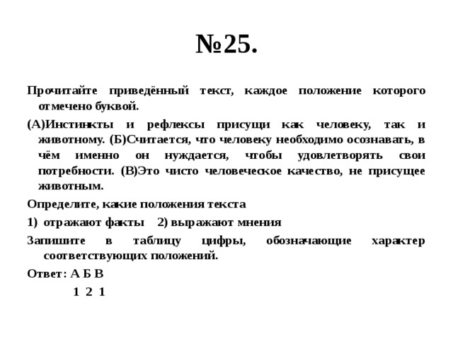 № 25. Прочитайте приведённый текст, каждое положение которого отмечено буквой. (А)Инстинкты и рефлексы присущи как человеку, так и животному. (Б)Считается, что человеку необходимо осознавать, в чём именно он нуждается, чтобы удовлетворять свои потребности. (В)Это чисто человеческое качество, не присущее животным. Определите, какие положения текста отражают факты 2) выражают мнения Запишите в таблицу цифры, обозначающие характер соответствующих положений. Ответ: А Б В  1 2 1 