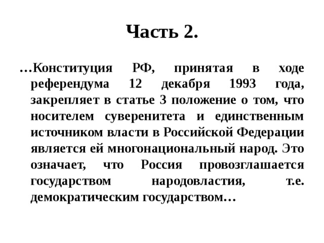 Часть 2. … Конституция РФ, принятая в ходе референдума 12 декабря 1993 года, закрепляет в статье 3 положение о том, что носителем суверенитета и единственным источником власти в Российской Федерации является ей многонациональный народ. Это означает, что Россия провозглашается государством народовластия, т.е. демократическим государством… 