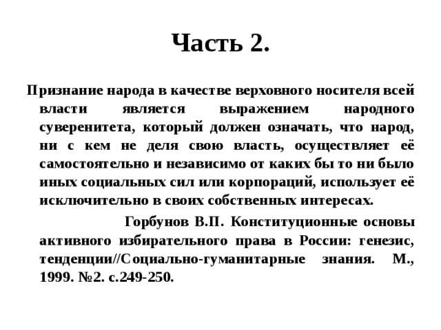 Часть 2. Признание народа в качестве верховного носителя всей власти является выражением народного суверенитета, который должен означать, что народ, ни с кем не деля свою власть, осуществляет её самостоятельно и независимо от каких бы то ни было иных социальных сил или корпораций, использует её исключительно в своих собственных интересах.  Горбунов В.П. Конституционные основы активного избирательного права в России: генезис, тенденции//Социально-гуманитарные знания. М., 1999. №2. с.249-250. 