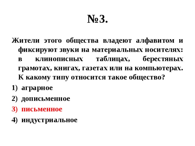 № 3. Жители этого общества владеют алфавитом и фиксируют звуки на материальных носителях: в клинописных таблицах, берестяных грамотах, книгах, газетах или на компьютерах. К какому типу относится такое общество? аграрное дописьменное письменное индустриальное 