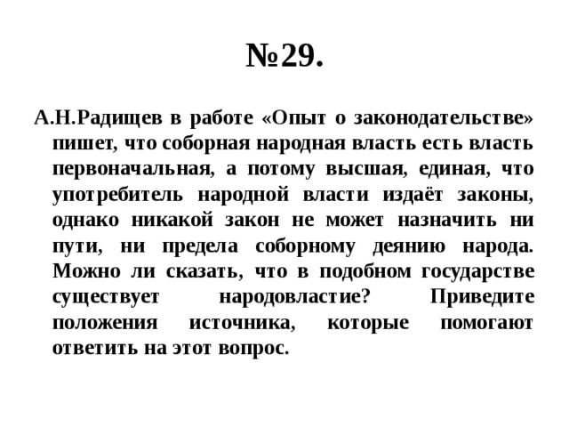 № 29. А.Н.Радищев в работе «Опыт о законодательстве» пишет, что соборная народная власть есть власть первоначальная, а потому высшая, единая, что употребитель народной власти издаёт законы, однако никакой закон не может назначить ни пути, ни предела соборному деянию народа. Можно ли сказать, что в подобном государстве существует народовластие? Приведите положения источника, которые помогают ответить на этот вопрос. 