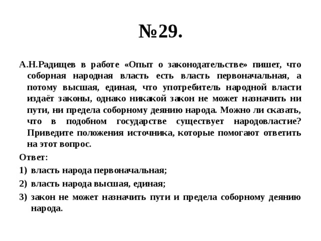 № 29. А.Н.Радищев в работе «Опыт о законодательстве» пишет, что соборная народная власть есть власть первоначальная, а потому высшая, единая, что употребитель народной власти издаёт законы, однако никакой закон не может назначить ни пути, ни предела соборному деянию народа. Можно ли сказать, что в подобном государстве существует народовластие? Приведите положения источника, которые помогают ответить на этот вопрос. Ответ: власть народа первоначальная; власть народа высшая, единая; закон не может назначить пути и предела соборному деянию народа. 