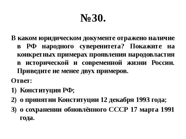 № 30. В каком юридическом документе отражено наличие в РФ народного суверенитета? Покажите на конкретных примерах проявления народовластия в исторической и современной жизни России. Приведите не менее двух примеров. Ответ: Конституция РФ; о принятии Конституции 12 декабря 1993 года; о сохранении обновлённого СССР 17 марта 1991 года. 