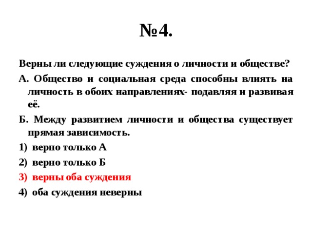 № 4. Верны ли следующие суждения о личности и обществе? А. Общество и социальная среда способны влиять на личность в обоих направлениях- подавляя и развивая её. Б. Между развитием личности и общества существует прямая зависимость. верно только А верно только Б верны оба суждения оба суждения неверны 