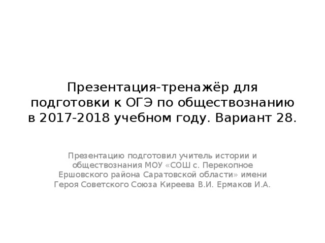 Презентация-тренажёр для подготовки к ОГЭ по обществознанию в 2017-2018 учебном году. Вариант 28. Презентацию подготовил учитель истории и обществознания МОУ «СОШ с. Перекопное Ершовского района Саратовской области» имени Героя Советского Союза Киреева В.И. Ермаков И.А. 