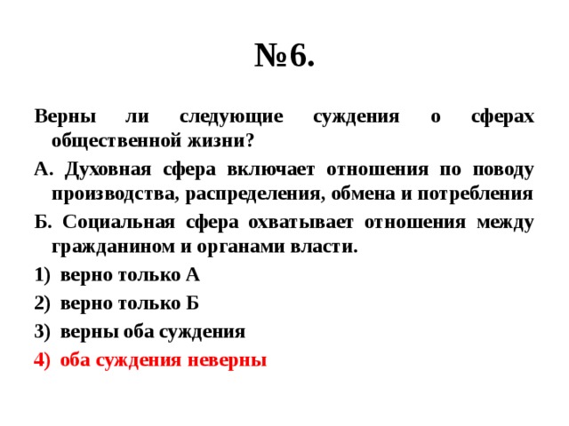 № 6. Верны ли следующие суждения о сферах общественной жизни? А. Духовная сфера включает отношения по поводу производства, распределения, обмена и потребления Б. Социальная сфера охватывает отношения между гражданином и органами власти. верно только А верно только Б верны оба суждения оба суждения неверны 