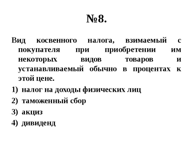 № 8. Вид косвенного налога, взимаемый с покупателя при приобретении им некоторых видов товаров и устанавливаемый обычно в процентах к этой цене. налог на доходы физических лиц таможенный сбор акциз дивиденд 