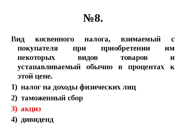 № 8. Вид косвенного налога, взимаемый с покупателя при приобретении им некоторых видов товаров и устанавливаемый обычно в процентах к этой цене. налог на доходы физических лиц таможенный сбор акциз дивиденд 