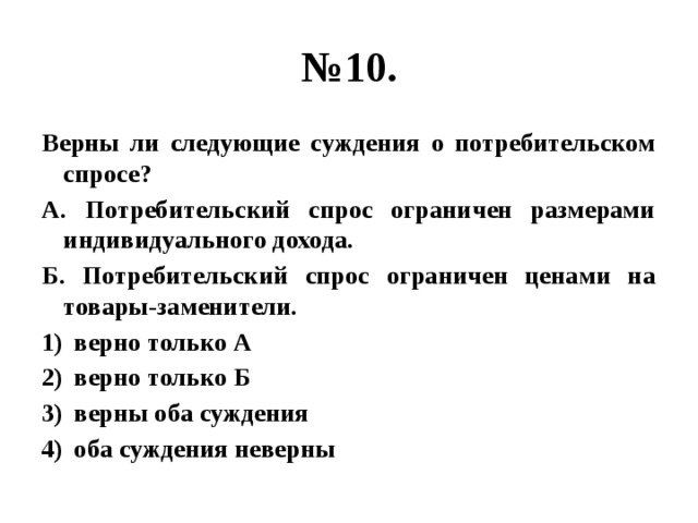 № 10. Верны ли следующие суждения о потребительском спросе? А. Потребительский спрос ограничен размерами индивидуального дохода. Б. Потребительский спрос ограничен ценами на товары-заменители. верно только А верно только Б верны оба суждения оба суждения неверны 