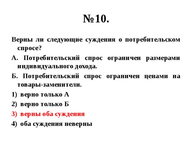 № 10. Верны ли следующие суждения о потребительском спросе? А. Потребительский спрос ограничен размерами индивидуального дохода. Б. Потребительский спрос ограничен ценами на товары-заменители. верно только А верно только Б верны оба суждения оба суждения неверны 