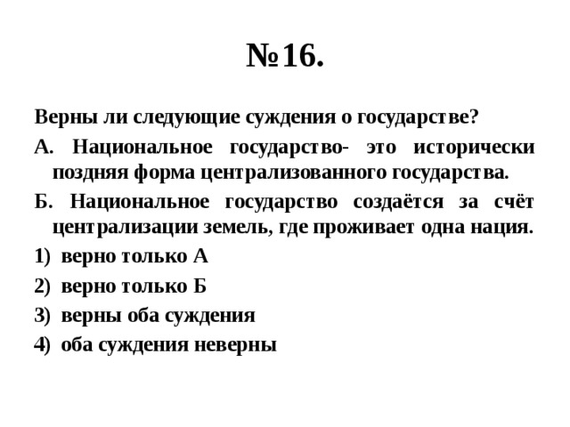 № 16. Верны ли следующие суждения о государстве? А. Национальное государство- это исторически поздняя форма централизованного государства. Б. Национальное государство создаётся за счёт централизации земель, где проживает одна нация. верно только А верно только Б верны оба суждения оба суждения неверны 