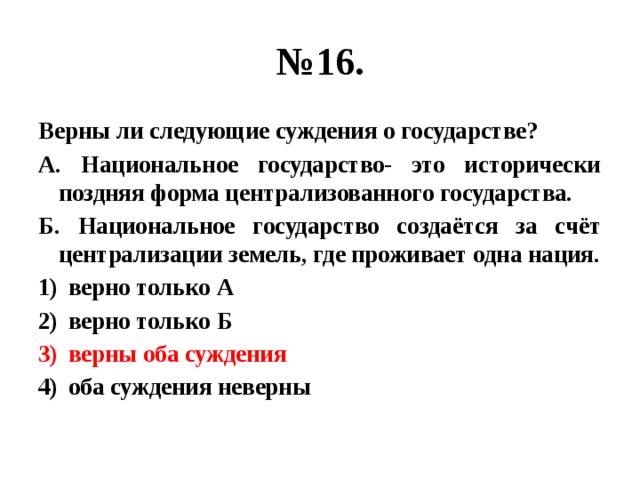 № 16. Верны ли следующие суждения о государстве? А. Национальное государство- это исторически поздняя форма централизованного государства. Б. Национальное государство создаётся за счёт централизации земель, где проживает одна нация. верно только А верно только Б верны оба суждения оба суждения неверны 