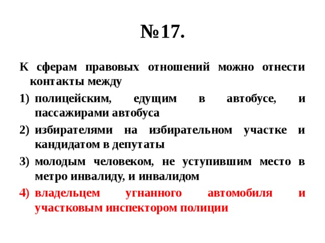 № 17. К сферам правовых отношений можно отнести контакты между полицейским, едущим в автобусе, и пассажирами автобуса избирателями на избирательном участке и кандидатом в депутаты молодым человеком, не уступившим место в метро инвалиду, и инвалидом владельцем угнанного автомобиля и участковым инспектором полиции 