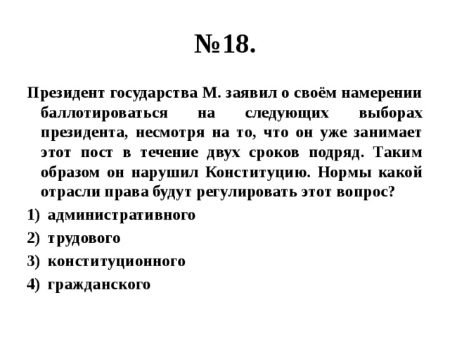 № 18. Президент государства М. заявил о своём намерении баллотироваться на следующих выборах президента, несмотря на то, что он уже занимает этот пост в течение двух сроков подряд. Таким образом он нарушил Конституцию. Нормы какой отрасли права будут регулировать этот вопрос? административного трудового конституционного гражданского 