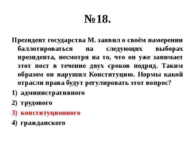 № 18. Президент государства М. заявил о своём намерении баллотироваться на следующих выборах президента, несмотря на то, что он уже занимает этот пост в течение двух сроков подряд. Таким образом он нарушил Конституцию. Нормы какой отрасли права будут регулировать этот вопрос? административного трудового конституционного гражданского 