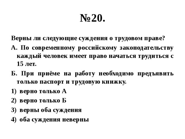 № 20. Верны ли следующие суждения о трудовом праве? А. По современному российскому законодательству каждый человек имеет право начаться трудиться с 15 лет. Б. При приёме на работу необходимо предъявить только паспорт и трудовую книжку. верно только А верно только Б верны оба суждения оба суждения неверны 