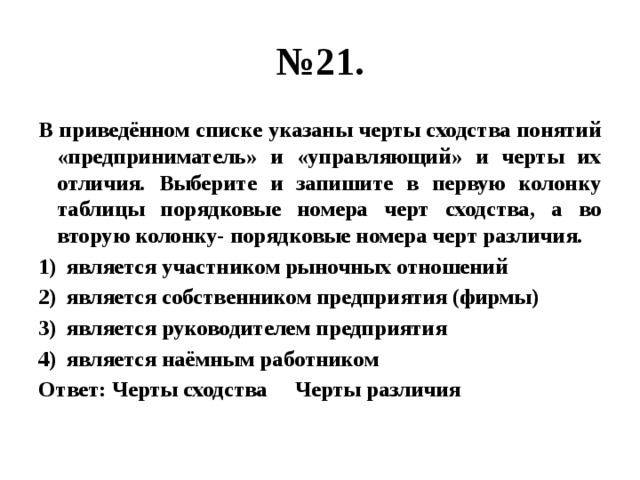 № 21. В приведённом списке указаны черты сходства понятий «предприниматель» и «управляющий» и черты их отличия. Выберите и запишите в первую колонку таблицы порядковые номера черт сходства, а во вторую колонку- порядковые номера черт различия. является участником рыночных отношений является собственником предприятия (фирмы) является руководителем предприятия является наёмным работником Ответ: Черты сходства Черты различия 