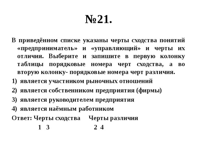 № 21. В приведённом списке указаны черты сходства понятий «предприниматель» и «управляющий» и черты их отличия. Выберите и запишите в первую колонку таблицы порядковые номера черт сходства, а во вторую колонку- порядковые номера черт различия. является участником рыночных отношений является собственником предприятия (фирмы) является руководителем предприятия является наёмным работником Ответ: Черты сходства Черты различия  1 3 2 4 