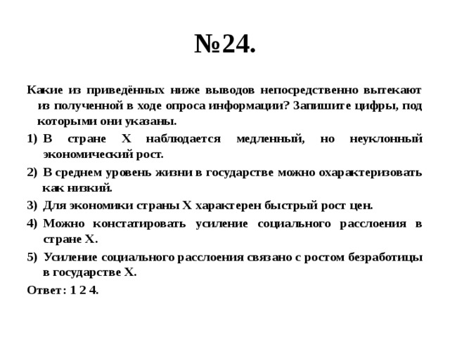 № 24. Какие из приведённых ниже выводов непосредственно вытекают из полученной в ходе опроса информации? Запишите цифры, под которыми они указаны. В стране Х наблюдается медленный, но неуклонный экономический рост. В среднем уровень жизни в государстве можно охарактеризовать как низкий. Для экономики страны Х характерен быстрый рост цен. Можно констатировать усиление социального расслоения в стране Х. Усиление социального расслоения связано с ростом безработицы в государстве Х. Ответ: 1 2 4. 