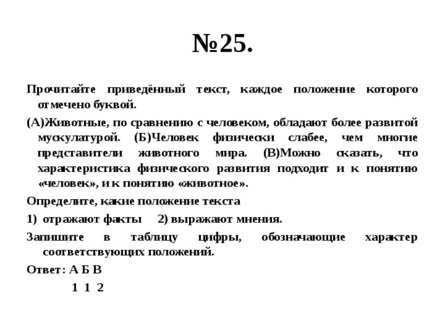 № 25. Прочитайте приведённый текст, каждое положение которого отмечено буквой. (А)Животные, по сравнению с человеком, обладают более развитой мускулатурой. (Б)Человек физически слабее, чем многие представители животного мира. (В)Можно сказать, что характеристика физического развития подходит и к понятию «человек», и к понятию «животное». Определите, какие положение текста отражают факты 2) выражают мнения. Запишите в таблицу цифры, обозначающие характер соответствующих положений. Ответ: А Б В  1 1 2 