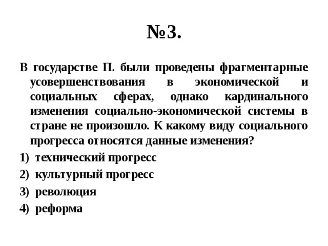 № 3. В государстве П. были проведены фрагментарные усовершенствования в экономической и социальных сферах, однако кардинального изменения социально-экономической системы в стране не произошло. К какому виду социального прогресса относятся данные изменения? технический прогресс культурный прогресс революция реформа 