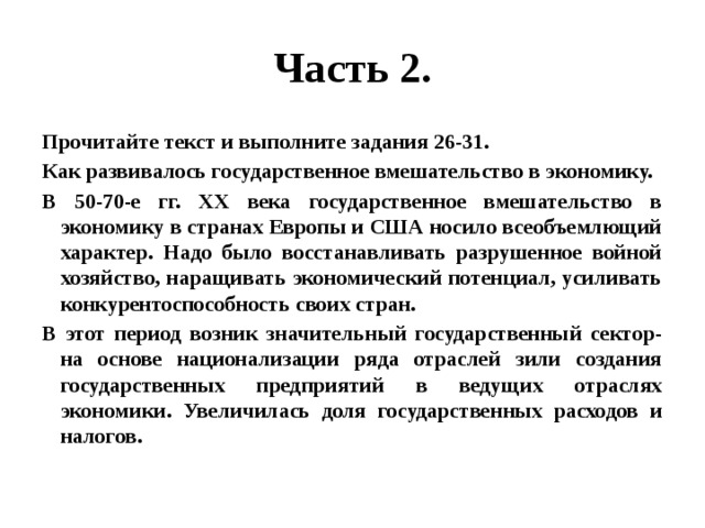 Часть 2. Прочитайте текст и выполните задания 26-31. Как развивалось государственное вмешательство в экономику. В 50-70-е гг. XX века государственное вмешательство в экономику в странах Европы и США носило всеобъемлющий характер. Надо было восстанавливать разрушенное войной хозяйство, наращивать экономический потенциал, усиливать конкурентоспособность своих стран. В этот период возник значительный государственный сектор- на основе национализации ряда отраслей зили создания государственных предприятий в ведущих отраслях экономики. Увеличилась доля государственных расходов и налогов. 