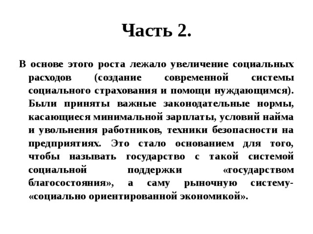 Часть 2. В основе этого роста лежало увеличение социальных расходов (создание современной системы социального страхования и помощи нуждающимся). Были приняты важные законодательные нормы, касающиеся минимальной зарплаты, условий найма и увольнения работников, техники безопасности на предприятиях. Это стало основанием для того, чтобы называть государство с такой системой социальной поддержки «государством благосостояния», а саму рыночную систему- «социально ориентированной экономикой». 