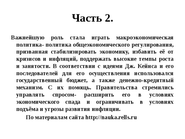 Часть 2. Важнейшую роль стала играть макроэкономическая политика- политика общеэкономического регулирования, призванная стабилизировать экономику, избавить её от кризисов и инфляций, поддержать высокие темпы роста и занятости. В соответствии с идеями Дж. Кейнса и его последователей для его осуществления использовался государственный бюджет, а также денежно-кредитный механизм. С их помощь. Правительства стремились управлять спросом- расширить его в условиях экономического спада и ограничивать в условиях подъёма и угрозы развития инфляции.  По материалам сайта http://nauka.rells.ru 