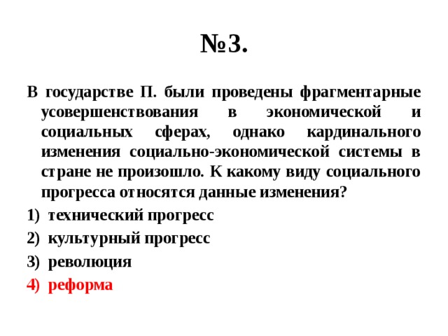 № 3. В государстве П. были проведены фрагментарные усовершенствования в экономической и социальных сферах, однако кардинального изменения социально-экономической системы в стране не произошло. К какому виду социального прогресса относятся данные изменения? технический прогресс культурный прогресс революция реформа 