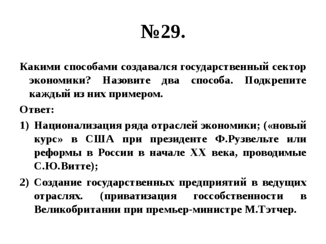 № 29. Какими способами создавался государственный сектор экономики? Назовите два способа. Подкрепите каждый из них примером. Ответ: Национализация ряда отраслей экономики; («новый курс» в США при президенте Ф.Рузвельте или реформы в России в начале XХ века, проводимые С.Ю.Витте); Создание государственных предприятий в ведущих отраслях. (приватизация госсобственности в Великобритании при премьер-министре М.Тэтчер. 