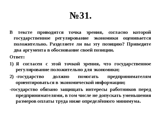 № 31. В тексте приводится точка зрения, согласно которой государственное регулирование экономики оценивается положительно. Разделяете ли вы эту позицию? Приведите два аргумента в обоснование своей позиции. Ответ: Я согласен с этой точкой зрения, что государственное регулирование положительно для экономики; -государство должно помогать предпринимателям ориентироваться в экономической информации; -государство обязано защищать интересы работников перед предпринимателями, в том числе не допускать уменьшения размеров оплаты труда ниже определённого минимума. 