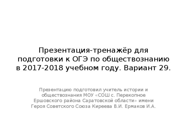 Презентация-тренажёр для подготовки к ОГЭ по обществознанию в 2017-2018 учебном году. Вариант 29. Презентацию подготовил учитель истории и обществознания МОУ «СОШ с. Перекопное Ершовского района Саратовской области» имени Героя Советского Союза Киреева В.И. Ермаков И.А. 