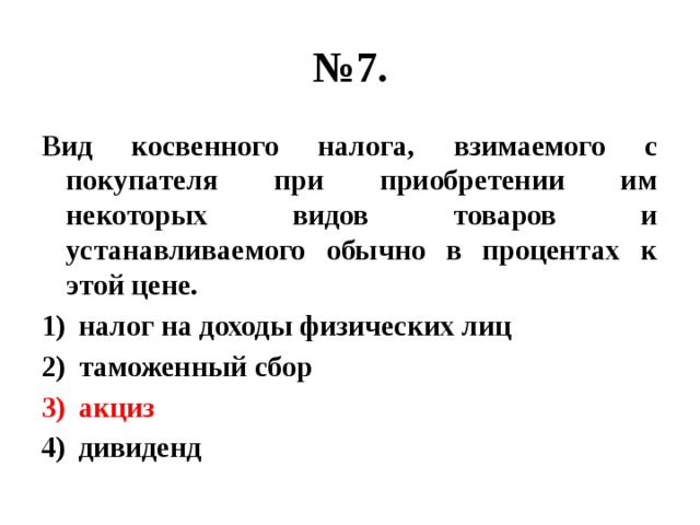 № 7. Вид косвенного налога, взимаемого с покупателя при приобретении им некоторых видов товаров и устанавливаемого обычно в процентах к этой цене. налог на доходы физических лиц таможенный сбор акциз дивиденд 