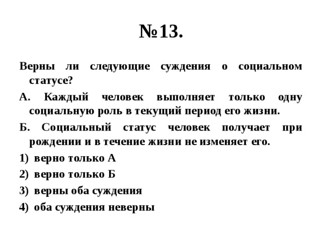 № 13. Верны ли следующие суждения о социальном статусе? А. Каждый человек выполняет только одну социальную роль в текущий период его жизни. Б. Социальный статус человек получает при рождении и в течение жизни не изменяет его. верно только А верно только Б верны оба суждения оба суждения неверны 