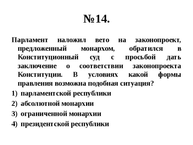 № 14. Парламент наложил вето на законопроект, предложенный монархом, обратился в Конституционный суд с просьбой дать заключение о соответствии законопроекта Конституции. В условиях какой формы правления возможна подобная ситуация? парламентской республики абсолютной монархии ограниченной монархии президентской республики 