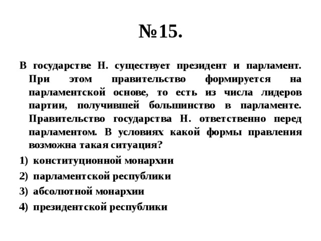 № 15. В государстве Н. существует президент и парламент. При этом правительство формируется на парламентской основе, то есть из числа лидеров партии, получившей большинство в парламенте. Правительство государства Н. ответственно перед парламентом. В условиях какой формы правления возможна такая ситуация? конституционной монархии парламентской республики абсолютной монархии президентской республики 