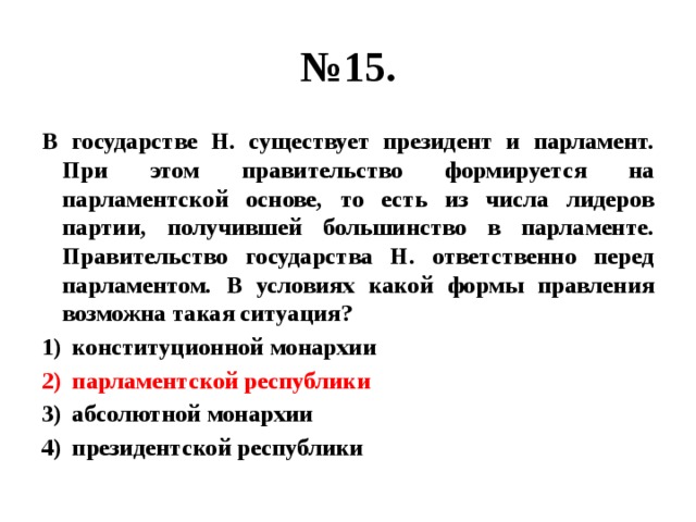 № 15. В государстве Н. существует президент и парламент. При этом правительство формируется на парламентской основе, то есть из числа лидеров партии, получившей большинство в парламенте. Правительство государства Н. ответственно перед парламентом. В условиях какой формы правления возможна такая ситуация? конституционной монархии парламентской республики абсолютной монархии президентской республики 