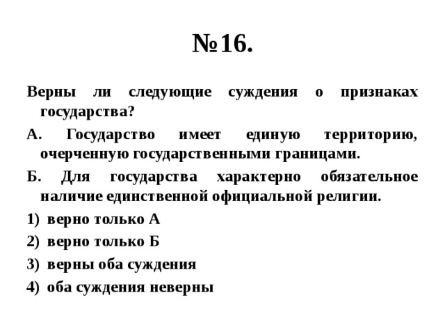 № 16. Верны ли следующие суждения о признаках государства? А. Государство имеет единую территорию, очерченную государственными границами. Б. Для государства характерно обязательное наличие единственной официальной религии. верно только А верно только Б верны оба суждения оба суждения неверны 