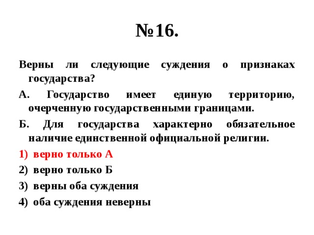 № 16. Верны ли следующие суждения о признаках государства? А. Государство имеет единую территорию, очерченную государственными границами. Б. Для государства характерно обязательное наличие единственной официальной религии. верно только А верно только Б верны оба суждения оба суждения неверны 