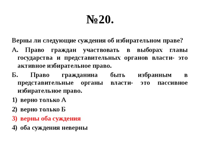 № 20. Верны ли следующие суждения об избирательном праве? А. Право граждан участвовать в выборах главы государства и представительных органов власти- это активное избирательное право. Б. Право гражданина быть избранным в представительные органы власти- это пассивное избирательное право. верно только А верно только Б верны оба суждения оба суждения неверны 