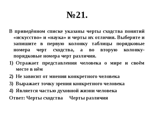 № 21. В приведённом списке указаны черты сходства понятий «искусство» и «наука» и черты их отличия. Выберите и запишите в первую колонку таблицы порядковые номера черт сходства, а во вторую колонку- порядковые номера черт различия. Отражает представления человека о мире и своём месте в нём Не зависит от мнения конкретного человека Выражает точку зрения конкретного человека Является частью духовной жизни человека Ответ: Черты сходства Черты различия 