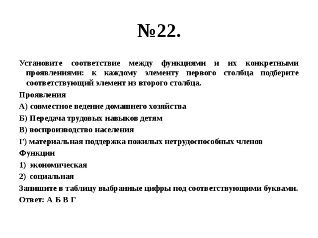 № 22. Установите соответствие между функциями и их конкретными проявлениями: к каждому элементу первого столбца подберите соответствующий элемент из второго столбца. Проявления А) совместное ведение домашнего хозяйства Б) Передача трудовых навыков детям В) воспроизводство населения Г) материальная поддержка пожилых нетрудоспособных членов Функции экономическая социальная Запишите в таблицу выбранные цифры под соответствующими буквами. Ответ: А Б В Г 