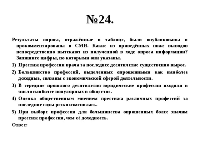 № 24. Результаты опроса, отражённые в таблице, были опубликованы и прокомментированы в СМИ. Какие из приведённых ниже выводов непосредственно вытекают из полученной в ходе опроса информации? Запишите цифры, по которыми они указаны. Престиж профессии врача за последнее десятилетие существенно вырос. Большинство профессий, выделенных опрошенными как наиболее доходные, связаны с экономической сферой деятельности. В середине прошлого десятилетия юридические профессии входили в число наиболее популярных в обществе. Оценка общественным мнением престижа различных профессий за последние годы резко изменилась. При выборе профессии для большинства опрошенных более значим престиж профессии, чем её доходность. Ответ: 