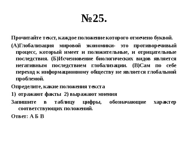 № 25. Прочитайте текст, каждое положение которого отмечено буквой. (А)Глобализация мировой экономики- это противоречивый процесс, который имеет и положительные, и отрицательные последствия. (Б)Исчезновение биологических видов является негативным последствием глобализации. (В)Сам по себе переход к информационному обществу не является глобальной проблемой. Определите, какие положения текста отражают факты 2) выражают мнения Запишите в таблицу цифры, обозначающие характер соответствующих положений. Ответ: А Б В 