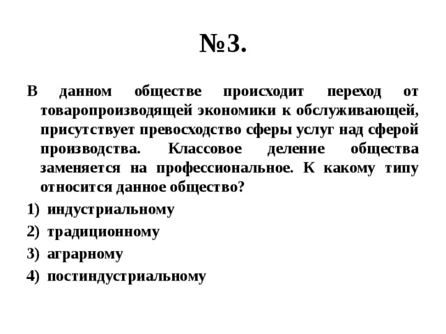 № 3. В данном обществе происходит переход от товаропроизводящей экономики к обслуживающей, присутствует превосходство сферы услуг над сферой производства. Классовое деление общества заменяется на профессиональное. К какому типу относится данное общество? индустриальному традиционному аграрному постиндустриальному 