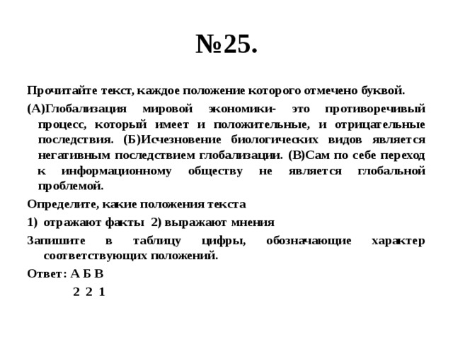 № 25. Прочитайте текст, каждое положение которого отмечено буквой. (А)Глобализация мировой экономики- это противоречивый процесс, который имеет и положительные, и отрицательные последствия. (Б)Исчезновение биологических видов является негативным последствием глобализации. (В)Сам по себе переход к информационному обществу не является глобальной проблемой. Определите, какие положения текста отражают факты 2) выражают мнения Запишите в таблицу цифры, обозначающие характер соответствующих положений. Ответ: А Б В  2 2 1 