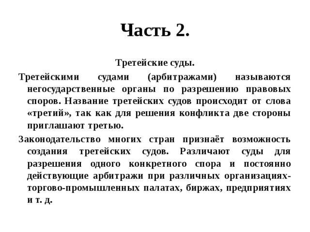 Часть 2. Третейские суды. Третейскими судами (арбитражами) называются негосударственные органы по разрешению правовых споров. Название третейских судов происходит от слова «третий», так как для решения конфликта две стороны приглашают третью. Законодательство многих стран признаёт возможность создания третейских судов. Различают суды для разрешения одного конкретного спора и постоянно действующие арбитражи при различных организациях- торгово-промышленных палатах, биржах, предприятиях и т. д. 