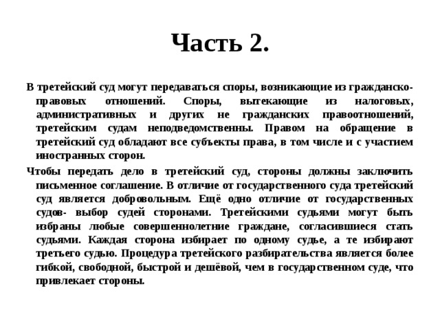 Часть 2. В третейский суд могут передаваться споры, возникающие из гражданско-правовых отношений. Споры, вытекающие из налоговых, административных и других не гражданских правоотношений, третейским судам неподведомственны. Правом на обращение в третейский суд обладают все субъекты права, в том числе и с участием иностранных сторон. Чтобы передать дело в третейский суд, стороны должны заключить письменное соглашение. В отличие от государственного суда третейский суд является добровольным. Ещё одно отличие от государственных судов- выбор судей сторонами. Третейскими судьями могут быть избраны любые совершеннолетние граждане, согласившиеся стать судьями. Каждая сторона избирает по одному судье, а те избирают третьего судью. Процедура третейского разбирательства является более гибкой, свободной, быстрой и дешёвой, чем в государственном суде, что привлекает стороны. 