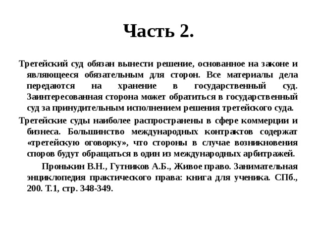 Часть 2. Третейский суд обязан вынести решение, основанное на законе и являющееся обязательным для сторон. Все материалы дела передаются на хранение в государственный суд. Заинтересованная сторона может обратиться в государственный суд за принудительным исполнением решения третейского суда. Третейские суды наиболее распространены в сфере коммерции и бизнеса. Большинство международных контрактов содержат «третейскую оговорку», что стороны в случае возникновения споров будут обращаться в один из международных арбитражей.  Пронькин В.Н., Гутников А.Б., Живое право. Занимательная энциклопедия практического права: книга для ученика. СПб., 200. Т.1, стр. 348-349. 