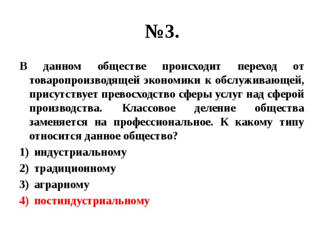 № 3. В данном обществе происходит переход от товаропроизводящей экономики к обслуживающей, присутствует превосходство сферы услуг над сферой производства. Классовое деление общества заменяется на профессиональное. К какому типу относится данное общество? индустриальному традиционному аграрному постиндустриальному 